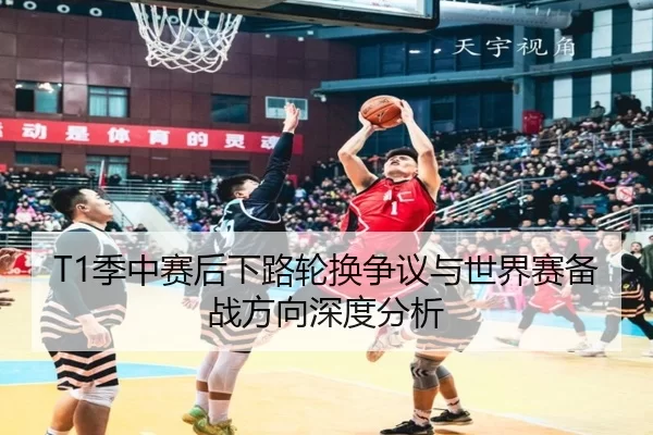 T1季中赛后下路轮换争议与世界赛备战方向深度分析